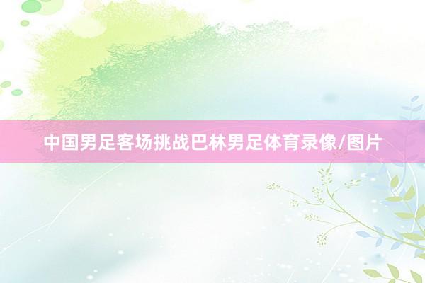 中国男足客场挑战巴林男足体育录像/图片