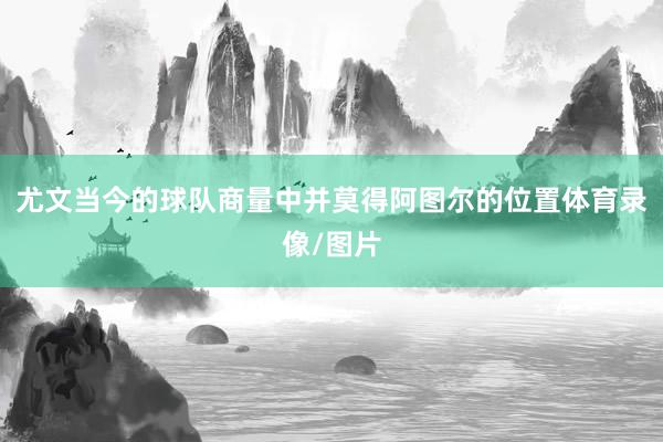 尤文当今的球队商量中并莫得阿图尔的位置体育录像/图片