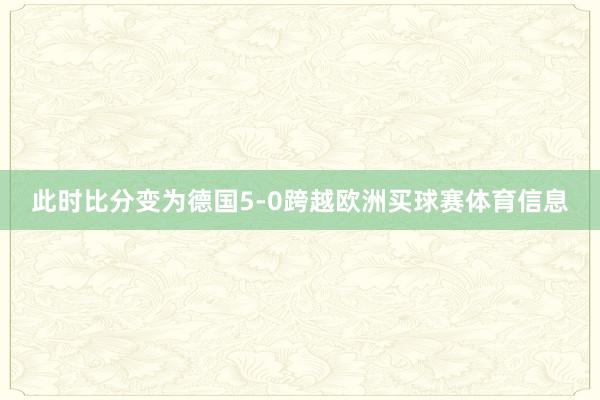 此时比分变为德国5-0跨越欧洲买球赛体育信息