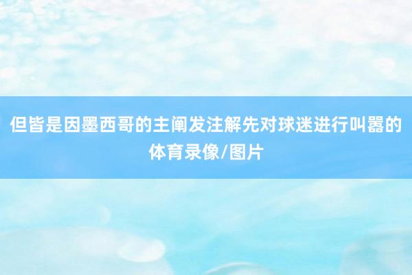 但皆是因墨西哥的主阐发注解先对球迷进行叫嚣的体育录像/图片