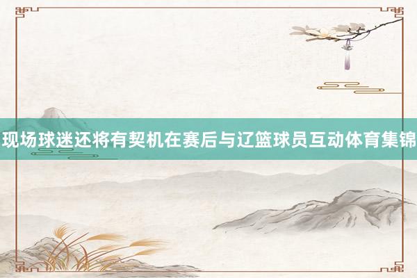现场球迷还将有契机在赛后与辽篮球员互动体育集锦