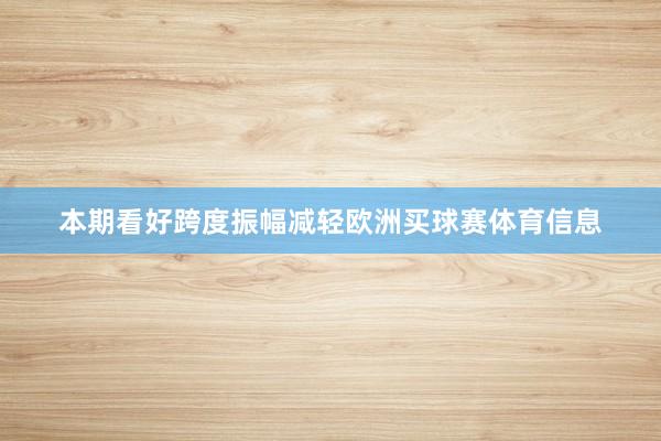 本期看好跨度振幅减轻欧洲买球赛体育信息