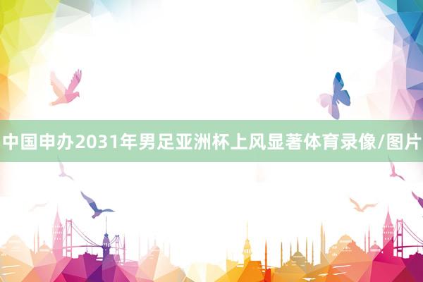 中国申办2031年男足亚洲杯上风显著体育录像/图片