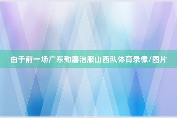 由于前一场广东勤鏖治服山西队体育录像/图片