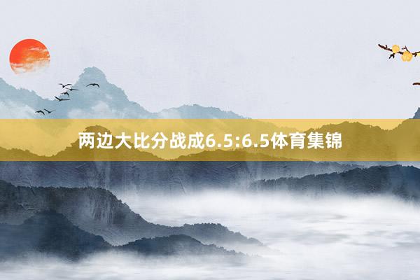 两边大比分战成6.5:6.5体育集锦