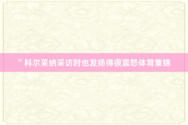 ”科尔采纳采访时也发扬得很震怒体育集锦