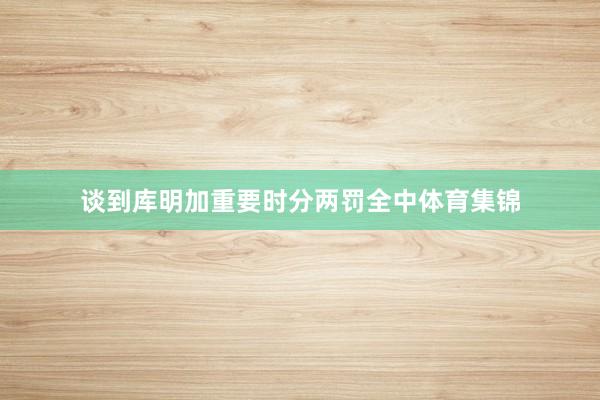 谈到库明加重要时分两罚全中体育集锦