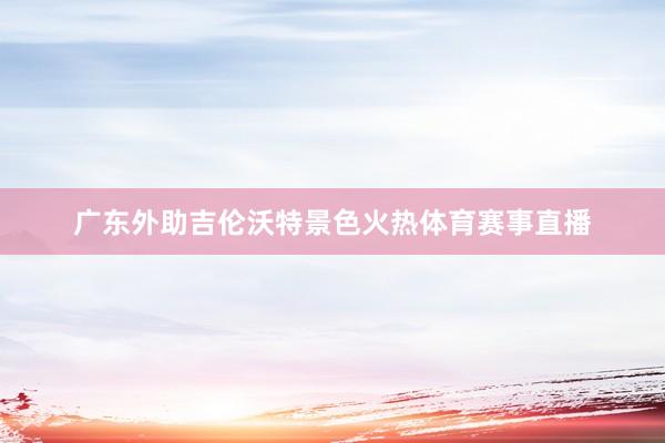 广东外助吉伦沃特景色火热体育赛事直播