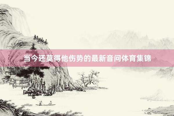 当今还莫得他伤势的最新音问体育集锦