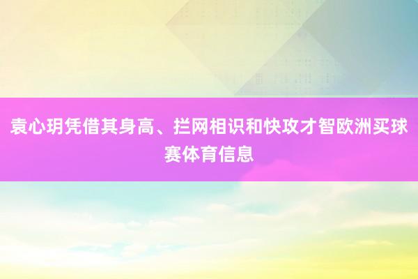 袁心玥凭借其身高、拦网相识和快攻才智欧洲买球赛体育信息