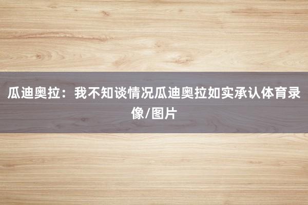 瓜迪奥拉：我不知谈情况瓜迪奥拉如实承认体育录像/图片