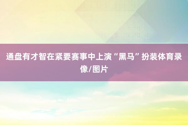 通盘有才智在紧要赛事中上演“黑马”扮装体育录像/图片