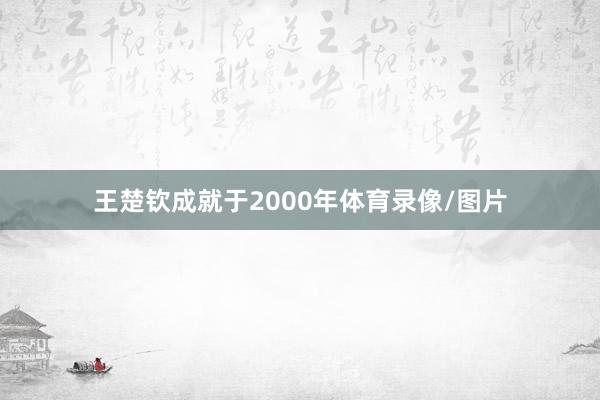王楚钦成就于2000年体育录像/图片