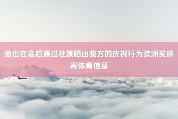 他也在赛后通过社媒晒出我方的庆祝行为欧洲买球赛体育信息