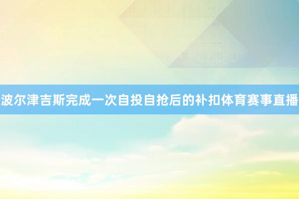 波尔津吉斯完成一次自投自抢后的补扣体育赛事直播