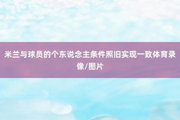 米兰与球员的个东说念主条件照旧实现一致体育录像/图片