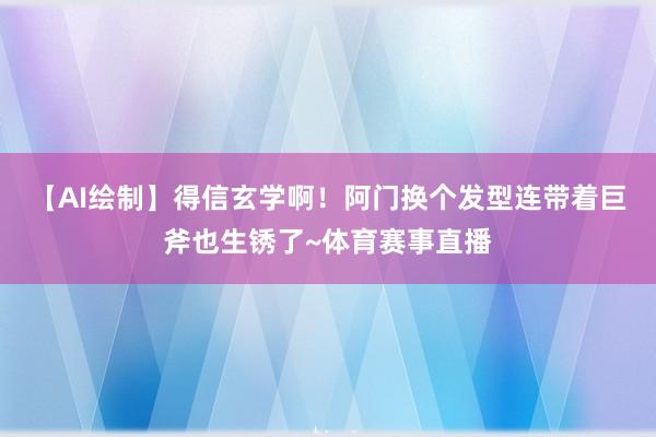 【AI绘制】得信玄学啊！阿门换个发型连带着巨斧也生锈了~体育赛事直播