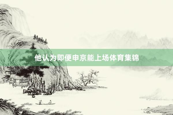 他认为即便申京能上场体育集锦