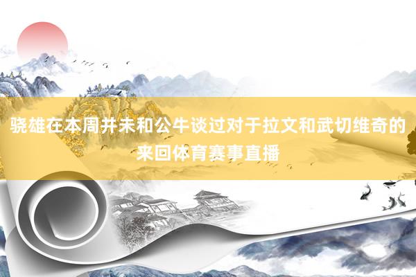 骁雄在本周并未和公牛谈过对于拉文和武切维奇的来回体育赛事直播
