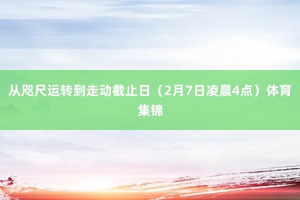从咫尺运转到走动截止日（2月7日凌晨4点）体育集锦