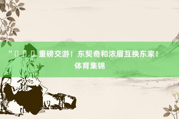 ”			重磅交游！东契奇和浓眉互换东家！    体育集锦