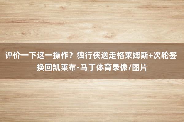 评价一下这一操作？独行侠送走格莱姆斯+次轮签 换回凯莱布-马丁体育录像/图片