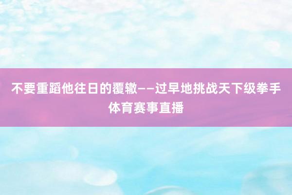 不要重蹈他往日的覆辙——过早地挑战天下级拳手体育赛事直播