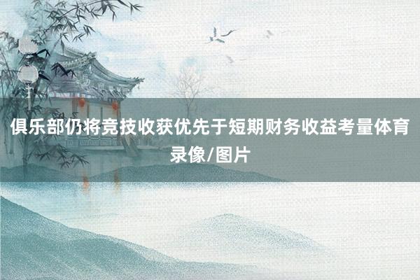 俱乐部仍将竞技收获优先于短期财务收益考量体育录像/图片