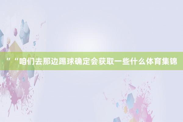”“咱们去那边踢球确定会获取一些什么体育集锦