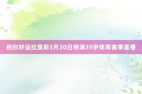 祝你好运拉莫斯3月30日将满39岁体育赛事直播