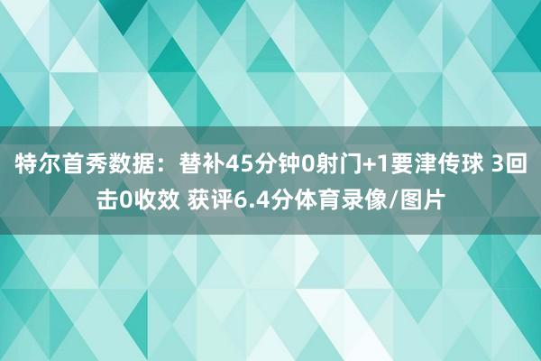 特尔首秀数据：替补45分钟0射门+1要津传球 3回击0收效 获评6.4分体育录像/图片