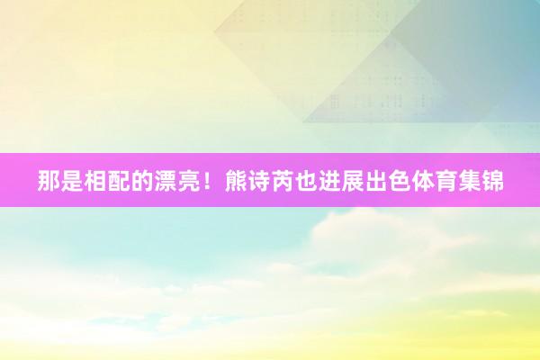 那是相配的漂亮！熊诗芮也进展出色体育集锦