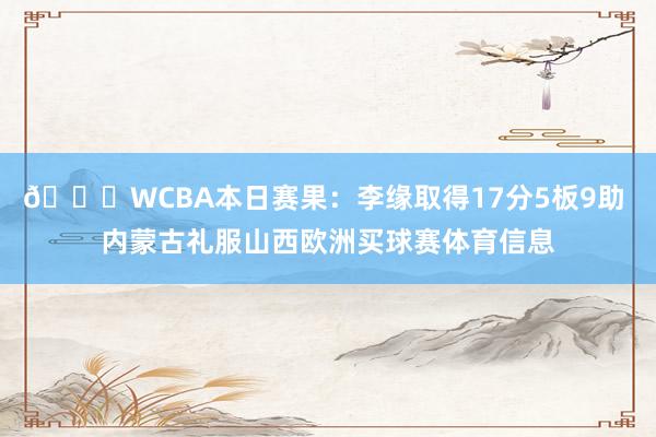🏀WCBA本日赛果：李缘取得17分5板9助 内蒙古礼服山西欧洲买球赛体育信息