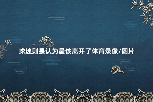 球迷则是认为最该离开了体育录像/图片