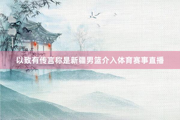以致有传言称是新疆男篮介入体育赛事直播