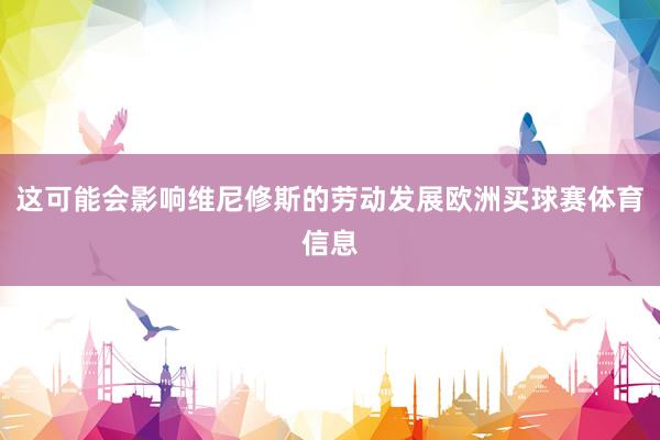 这可能会影响维尼修斯的劳动发展欧洲买球赛体育信息
