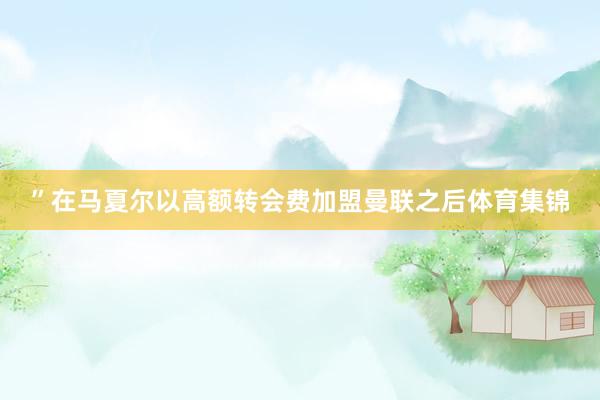 ”在马夏尔以高额转会费加盟曼联之后体育集锦