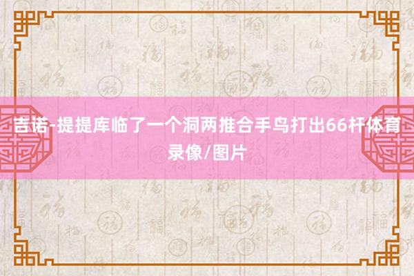 吉诺-提提库临了一个洞两推合手鸟打出66杆体育录像/图片