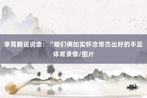 李霄鹏说说念：“咱们俩如实怀念常杰出好的手足体育录像/图片