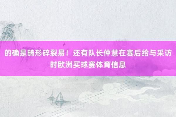 的确是畸形碎裂易！还有队长仲慧在赛后给与采访时欧洲买球赛体育信息