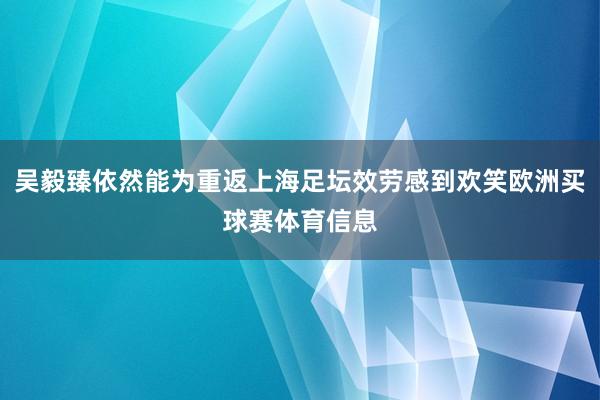 吴毅臻依然能为重返上海足坛效劳感到欢笑欧洲买球赛体育信息