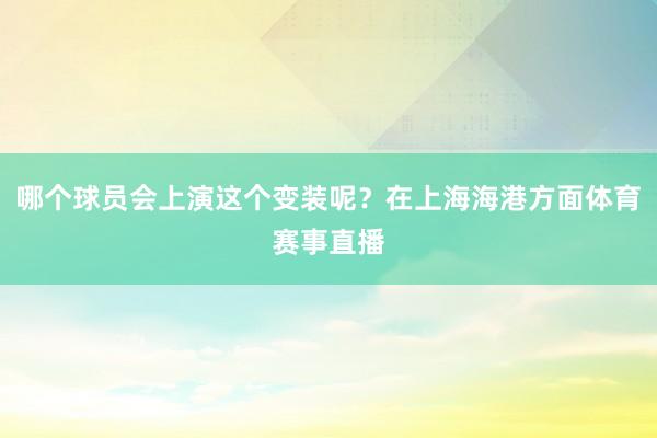 哪个球员会上演这个变装呢？在上海海港方面体育赛事直播
