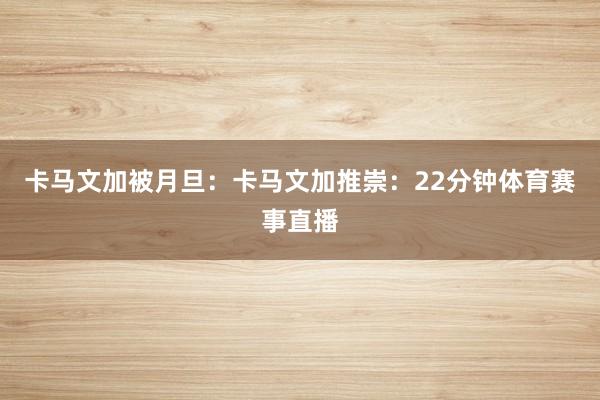 卡马文加被月旦：卡马文加推崇：22分钟体育赛事直播