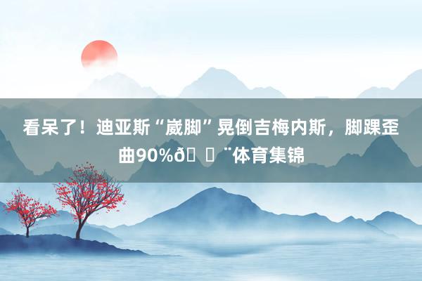 看呆了！迪亚斯“崴脚”晃倒吉梅内斯，脚踝歪曲90%😨体育集锦