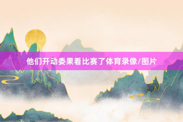 他们开动委果看比赛了体育录像/图片