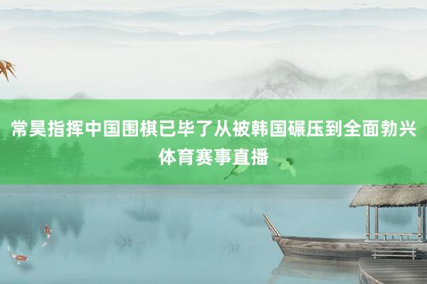 常昊指挥中国围棋已毕了从被韩国碾压到全面勃兴体育赛事直播