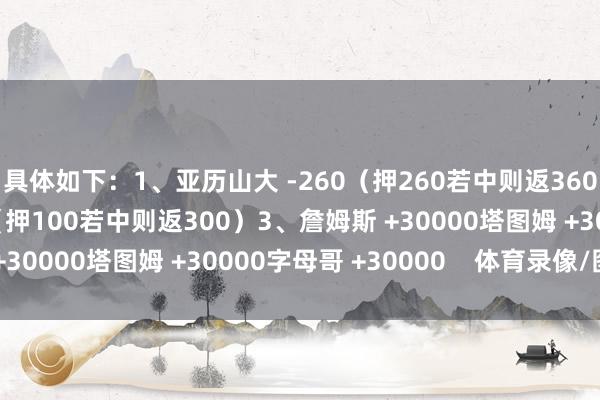 具体如下：1、亚历山大 -260（押260若中则返360）2、约基奇 +200（押100若中则返300）3、詹姆斯 +30000塔图姆 +30000字母哥 +30000    体育录像/图片