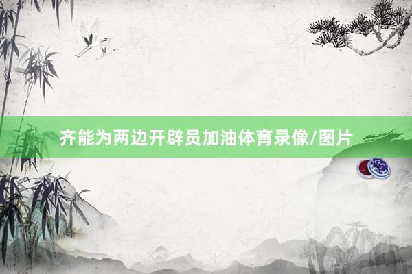 齐能为两边开辟员加油体育录像/图片