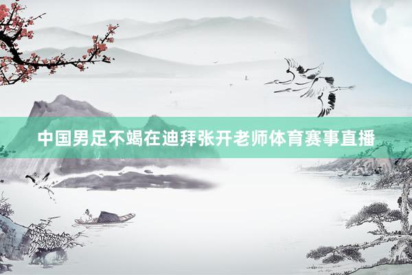 中国男足不竭在迪拜张开老师体育赛事直播