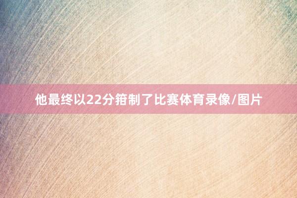他最终以22分箝制了比赛体育录像/图片